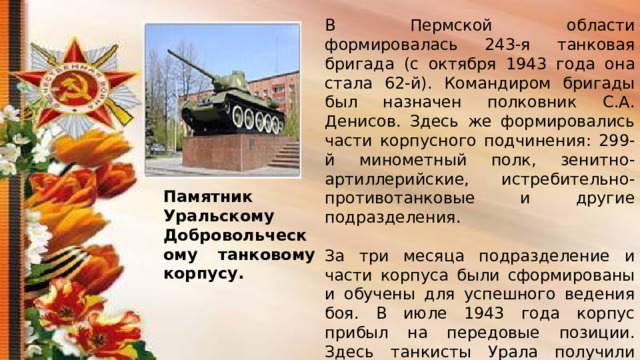 В Пермской области формировалась 243-я танковая бригада (с октября 1943 года она стала 62-й). Командиром бригады был назначен полковник С.А. Денисов. Здесь же формировались части корпусного подчинения: 299-й минометный полк, зенитно-артиллерийские, истребительно-противотанковые и другие подразделения. За три месяца подразделение и части корпуса были сформированы и обучены для успешного ведения боя. В июле 1943 года корпус прибыл на передовые позиции. Здесь танкисты Урала получили боевое крещение. После жестоких боев на Курской дуге корпусу и всем частям, входившим в его состав, было присвоено звание «Гвардейских». Памятник Уральскому Добровольческому танковому корпусу. 