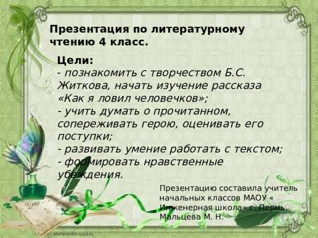 Презентация по литературному чтению 4 класс. Цели: - познакомить с творчеством Б.С. Житкова, начать изучение рассказа «Как я ловил человечков»; - учить думать о прочитанном, сопереживать герою, оценивать его поступки; - развивать умение работать с текстом; - формировать нравственные убеждения. Презентацию составила учитель начальных классов МАОУ « Инженерная школа» г. Пермь. Мальцева М. Н. 
