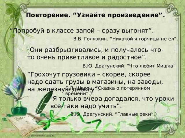  Повторение. “Узнайте произведение”. “ Попробуй в классе запой – сразу выгонят”. В.В. Голявкин. “Никакой я горчицы не ел”. “ Они разбрызгивались, и получалось что-то очень приветливое и радостное”. В.Ю. Драгунский. “Что любит Мишка” “ Грохочут грузовики – скорее, скорее надо сдать грузы в магазины, на заводы, на железную дорогу”. Е.Л. Шварц. “Сказка о потерянном времени”.) “ Я только вчера догадался, что уроки все-таки надо учить”. В.Ю. Драгунский. “Главные реки”.) 