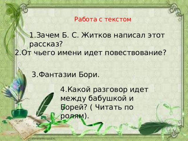 Работа с текстом 1.Зачем Б. С. Житков написал этот рассказ? 2.От чьего имени идет повествование? 3.Фантазии Бори. 4.Какой разговор идет между бабушкой и Борей? ( Читать по ролям). 