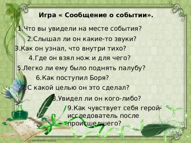 Игра « Сообщение о событии». 1.Что вы увидели на месте события? 2.Слышал ли он какие-то звуки?  3.Как он узнал, что внутри тихо? 4.Где он взял нож и для чего? 5.Легко ли ему было поднять палубу? 6.Как поступил Боря? 7.С какой целью он это сделал? 8.Увидел ли он кого-либо? 9.Как чувствует себя герой-исследователь после происшедшего? 