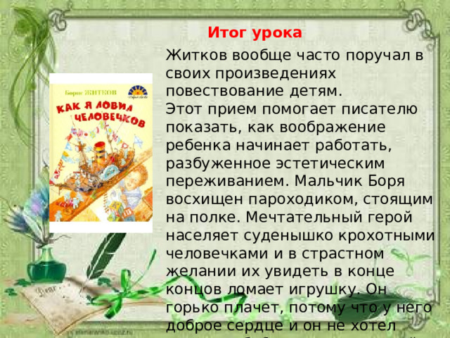 Итог урока Житков вообще часто поручал в своих произведениях повествование детям. Этот прием помогает писателю показать, как воображение ребенка начинает работать, разбуженное эстетическим переживанием. Мальчик Боря восхищен пароходиком, стоящим на полке. Мечтательный герой населяет суденышко крохотными человечками и в страстном желании их увидеть в конце концов ломает игрушку. Он горько плачет, потому что у него доброе сердце и он не хотел огорчать бабушку, для которой пароходик дорог как память. 