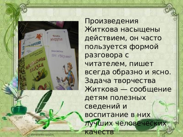 Произведения Житкова насыщены действием, он часто пользуется формой разговора с читателем, пишет всегда образно и ясно. Задача творчества Житкова — сообщение детям полезных сведений и воспитание в них лучших человеческих качеств 