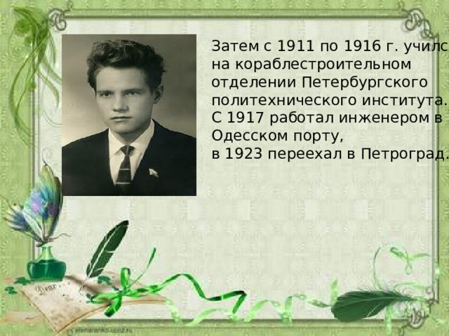 Затем с 1911 по 1916 г. учился на кораблестроительном отделении Петербургского политехнического института. С 1917 работал инженером в Одесском порту, в 1923 переехал в Петроград. 