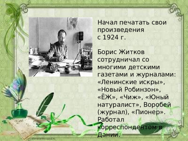 Начал печатать свои произведения с 1924 г. Борис Житков сотрудничал со многими детскими газетами и журналами: «Ленинские искры», «Новый Робинзон», «ЁЖ», «Чиж», «Юный натуралист», Воробей (журнал), «Пионер». Работал корреспондентом в Дании. 