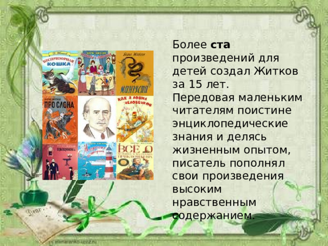 Более ста произведений для детей создал Житков за 15 лет. Передовая маленьким читателям поистине энциклопедические знания и делясь жизненным опытом, писатель пополнял свои произведения высоким нравственным содержанием. 