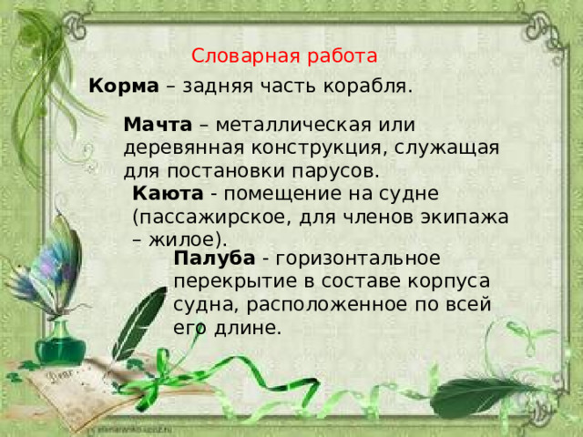 Словарная работа Корма – задняя часть корабля. Мачта – металлическая или деревянная конструкция, служащая для постановки парусов. Каюта - помещение на судне (пассажирское, для членов экипажа – жилое). Палуба - горизонтальное перекрытие в составе корпуса судна, расположенное по всей его длине. 