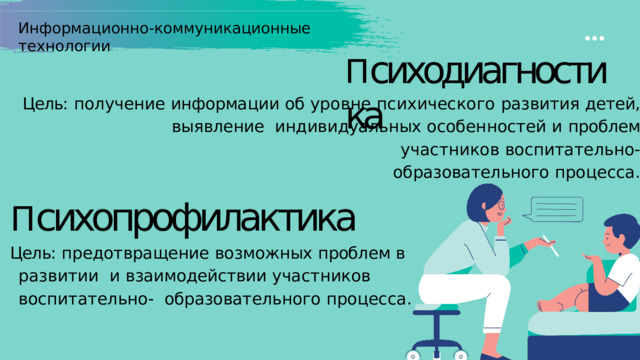 Информационно-коммуникационные  технологии П сиходиагностика Цель:  получение  информации  об  уровне  психического  развития  детей,  выявление  индивидуальных  особенностей  и  проблем  участников  воспитательно- образовательного  процесса. П сихопрофилактика Цель:  предотвращение  возможных  проблем  в  развитии  и  взаимодействии  участников  воспитательно-  образовательного  процесса. 