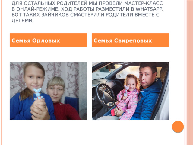 Для остальных родителей мы провели мастер-класс в онлай-режиме. Ход работы разместили в WhatsApp. Вот таких зайчиков смастерили родители вместе с детьми.   Семья Орловых Семья Свиреповых 