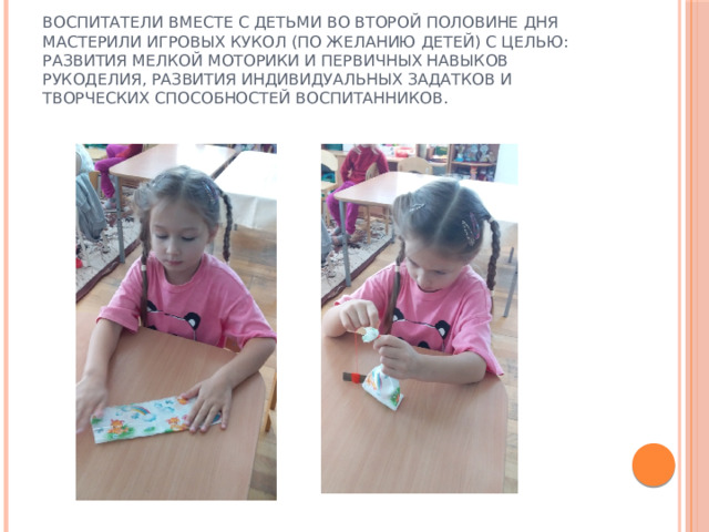 Воспитатели вместе с детьми во второй половине дня мастерили игровых кукол (по желанию детей) с целью: развития мелкой моторики и первичных навыков рукоделия, развития индивидуальных задатков и творческих способностей воспитанников. 