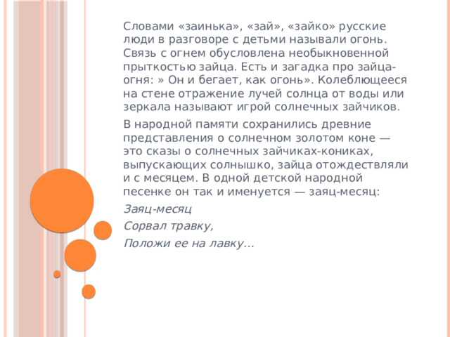 Словами «заинька», «зай», «зайко» русские люди в разговоре с детьми называли огонь. Связь с огнем обусловлена необыкновенной прыткостью зайца. Есть и загадка про зайца-огня: » Он и бегает, как огонь». Колеблющееся на стене отражение лучей солнца от воды или зеркала называют игрой солнечных зайчиков. В народной памяти сохранились древние представления о солнечном золотом коне — это сказы о солнечных зайчиках-кониках, выпускающих солнышко, зайца отождествляли и с месяцем. В одной детской народной песенке он так и именуется — заяц-месяц: Заяц-месяц Сорвал травку, Положи ее на лавку…   