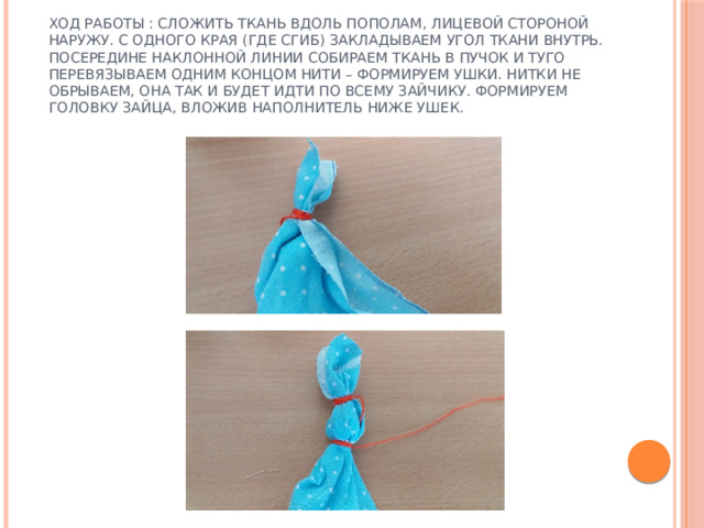 Ход работы : сложить ткань вдоль пополам, лицевой стороной наружу. С одного края (где сгиб) закладываем угол ткани внутрь. Посередине наклонной линии собираем ткань в пучок и туго перевязываем одним концом нити – формируем ушки. Нитки не обрываем, она так и будет идти по всему зайчику. Формируем головку зайца, вложив наполнитель ниже ушек. 