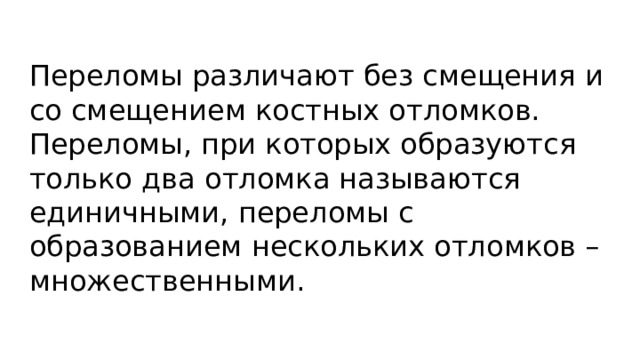 Переломы различают без смещения и со смещением костных отломков. Переломы, при которых образуются только два отломка называются единичными, переломы с образованием нескольких отломков – множественными. 
