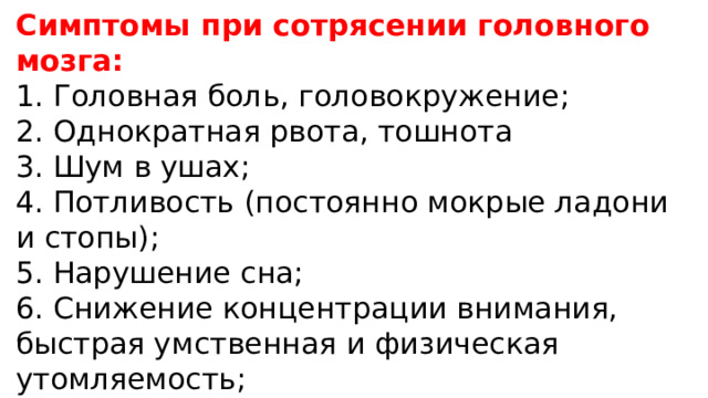 Симптомы при сотрясении головного мозга: 1. Головная боль, головокружение; 2. Однократная рвота, тошнота 3. Шум в ушах; 4. Потливость (постоянно мокрые ладони и стопы); 5. Нарушение сна; 6. Снижение концентрации внимания, быстрая умственная и физическая утомляемость; 7. Повышенная чувствительность к громким звукам и яркому свету. 