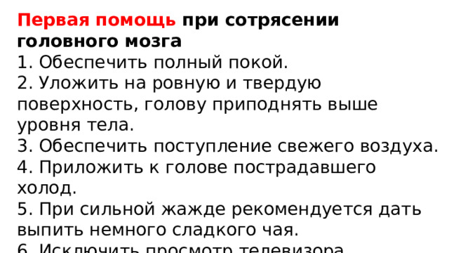Первая помощь при сотрясении головного мозга 1. Обеспечить полный покой. 2. Уложить на ровную и твердую поверхность, голову приподнять выше уровня тела. 3. Обеспечить поступление свежего воздуха. 4. Приложить к голове пострадавшего холод. 5. При сильной жажде рекомендуется дать выпить немного сладкого чая. 6. Исключить просмотр телевизора, пользование компьютером и телефоном. 
