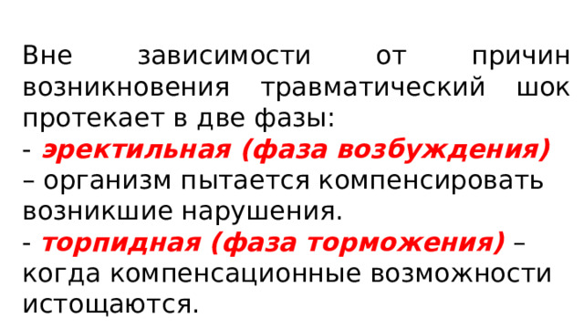 Вне зависимости от причин возникновения травматический шок протекает в две фазы: - эректильная (фаза возбуждения) – организм пытается компенсировать возникшие нарушения. - торпидная  (фаза торможения) – когда компенсационные возможности истощаются. 