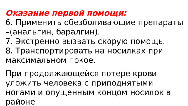 Оказание первой помощи: 6. Применить обезболивающие препараты –(анальгин, баралгин). 7. Экстренно вызвать скорую помощь. 8. Транспортировать на носилках при максимальном покое. При продолжающейся потере крови уложить человека с приподнятыми ногами и опущенным концом носилок в районе 