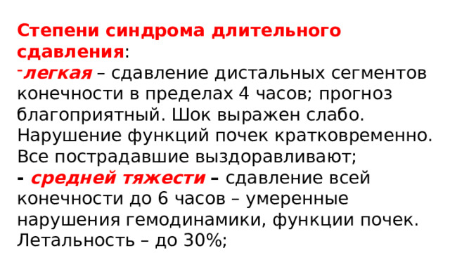 Степени синдрома длительного сдавления : легкая  – сдавление дистальных сегментов конечности в пределах 4 часов; прогноз благоприятный. Шок выражен слабо. Нарушение функций почек кратковременно. Все пострадавшие выздоравливают; - средней тяжести –  сдавление всей конечности до 6 часов – умеренные нарушения гемодинамики, функции почек. Летальность – до 30%; 