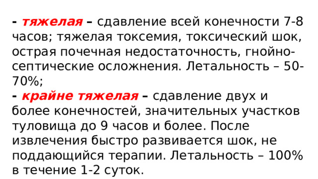 - тяжелая –  сдавление всей конечности 7-8 часов; тяжелая токсемия, токсический шок, острая почечная недостаточность, гнойно-септические осложнения. Летальность – 50-70%; - крайне тяжелая –  сдавление двух и более конечностей, значительных участков туловища до 9 часов и более. После извлечения быстро развивается шок, не поддающийся терапии. Летальность – 100% в течение 1-2 суток. 