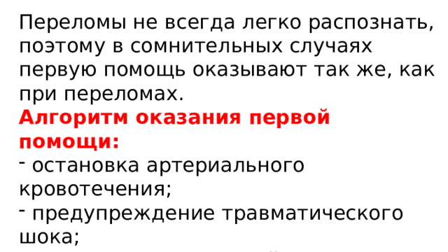 Переломы не всегда легко распознать, поэтому в сомнительных случаях первую помощь оказывают так же, как при переломах. Алгоритм оказания первой помощи:  остановка артериального кровотечения;  предупреждение травматического шока;  наложение стерильной повязки на рану;  проведение иммобилизации;  отправка пострадавшего в ЛУ. 
