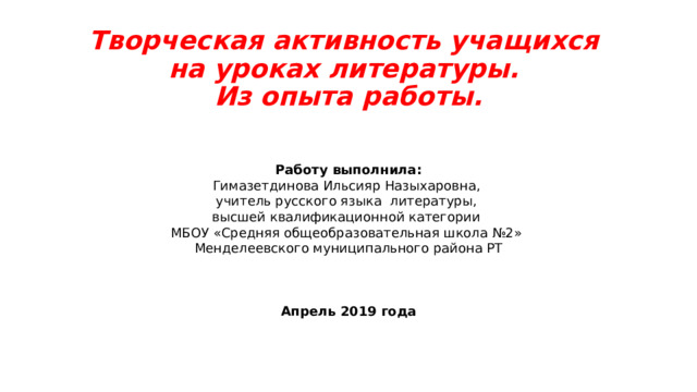 Творческая активность учащихся  на уроках литературы.  Из опыта работы. Работу выполнила: Гимазетдинова Ильсияр Назыхаровна, учитель русского языка литературы, высшей квалификационной категории МБОУ «Средняя общеобразовательная школа №2» Менделеевского муниципального района РТ Апрель 2019 года 