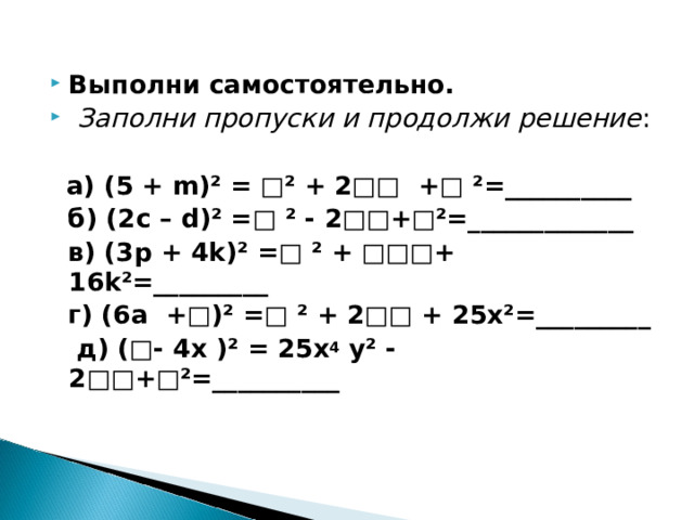  Выполни самостоятельно.  Заполни пропуски и продолжи решение :   а) (5 + m )² = □² + 2□□ +□ ²=__________  б) (2 c – d )² =□ ² - 2□□+□²=_____________  в) (3 p + 4 k )² =□ ² + □□□+ 16 k ²=_________  г) (6а +□)² =□ ² + 2□□ + 25х²=_________  д) (□- 4х )² = 25 x 4 у² - 2□□+□²=__________  