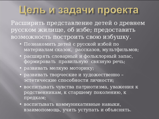 Расширить представление детей о древнем русском жилище, об избе; предоставить возможность построить свою избушку. •  Познакомить детей с русской избой по материалам сказок, рассказов, мультфильмов; •  расширять словарный и фольклорный запас, формировать правильную связную речь; •  развивать мелкую моторику; •  развивать творческие и художественно – эстетические способности личности; •  воспитывать чувства патриотизма, уважения к родственникам, к старшему поколению, к предкам; •  воспитывать коммуникативные навыки, взаимопомощь, учить уступать и объяснять. •  Познакомить детей с русской избой по материалам сказок, рассказов, мультфильмов; •  расширять словарный и фольклорный запас, формировать правильную связную речь; •  развивать мелкую моторику; •  развивать творческие и художественно – эстетические способности личности; •  воспитывать чувства патриотизма, уважения к родственникам, к старшему поколению, к предкам; •  воспитывать коммуникативные навыки, взаимопомощь, учить уступать и объяснять. 