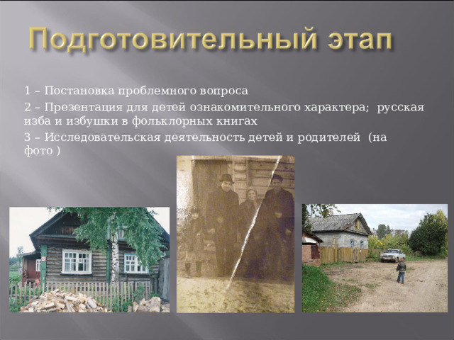 1 – Постановка проблемного вопроса 2 – Презентация для детей ознакомительного характера; русская изба и избушки в фольклорных книгах 3 – Исследовательская деятельность детей и родителей (на фото ) 
