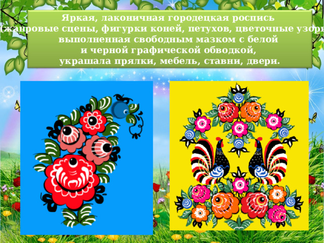 Яркая, лаконичная городецкая роспись (жанровые сцены, фигурки коней, петухов, цветочные узоры), выполненная свободным мазком с белой и черной графической обводкой, украшала прялки, мебель, ставни, двери. 