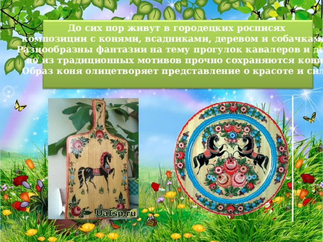 До сих пор живут в городецких росписях композиции с конями, всадниками, деревом и собачками. Разнообразны фантазии на тему прогулок кавалеров и дам, но из традиционных мотивов прочно сохраняются кони. Образ коня олицетворяет представление о красоте и силе.   