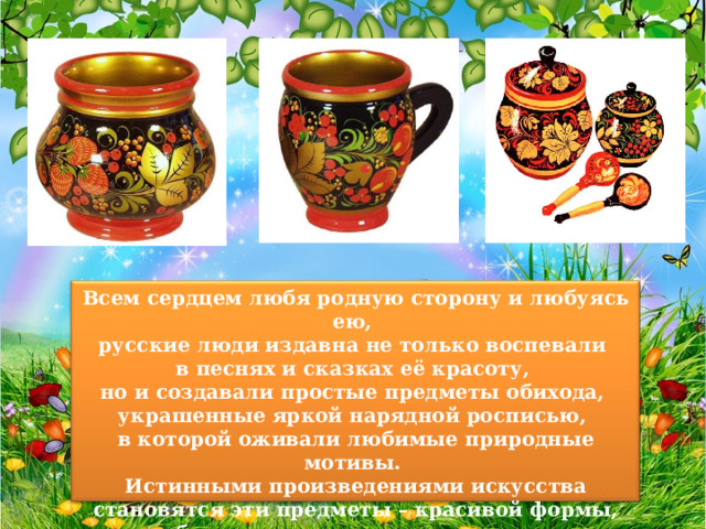 Всем сердцем любя родную сторону и любуясь ею, русские люди издавна не только воспевали в песнях и сказках её красоту, но и создавали простые предметы обихода, украшенные яркой нарядной росписью, в которой оживали любимые природные мотивы. Истинными произведениями искусства становятся эти предметы – красивой формы, удобные в использовании, мастерски исполненные. К ним относится и 