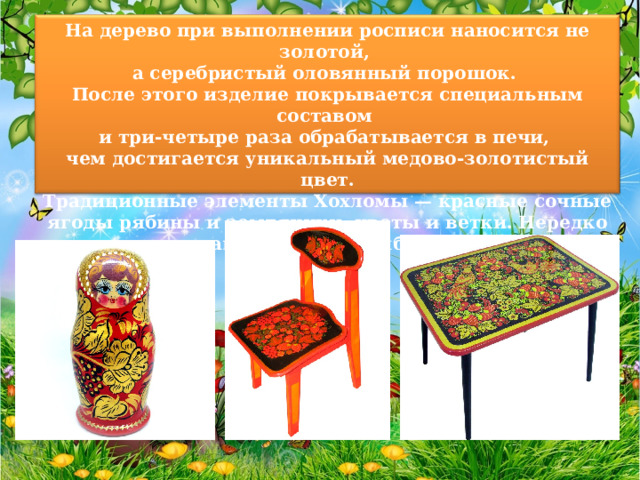 На дерево при выполнении росписи наносится не золотой, а серебристый оловянный порошок. После этого изделие покрывается специальным составом и три-четыре раза обрабатывается в печи, чем достигается уникальный медово-золотистый цвет. Традиционные элементы Хохломы — красные сочные ягоды рябины и земляники, цветы и ветки. Нередко встречаются птицы, рыбы и звери. 