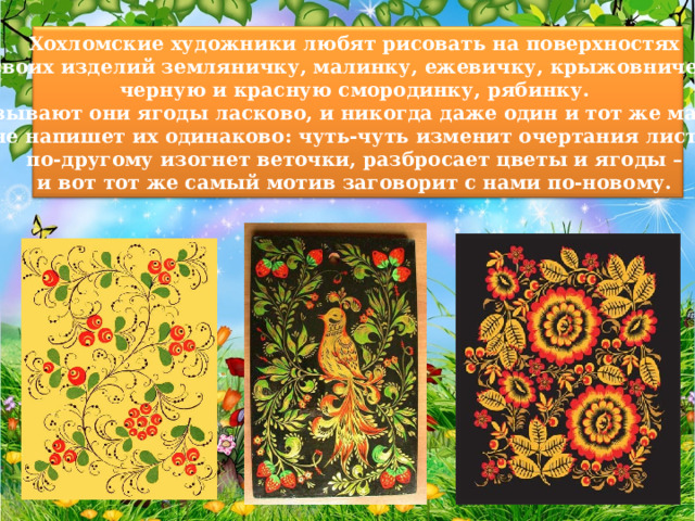 Хохломские художники любят рисовать на поверхностях своих изделий земляничку, малинку, ежевичку, крыжовничек, черную и красную смородинку, рябинку. Называют они ягоды ласково, и никогда даже один и тот же мастер не напишет их одинаково: чуть-чуть изменит очертания листа, по-другому изогнет веточки, разбросает цветы и ягоды – и вот тот же самый мотив заговорит с нами по-новому. 
