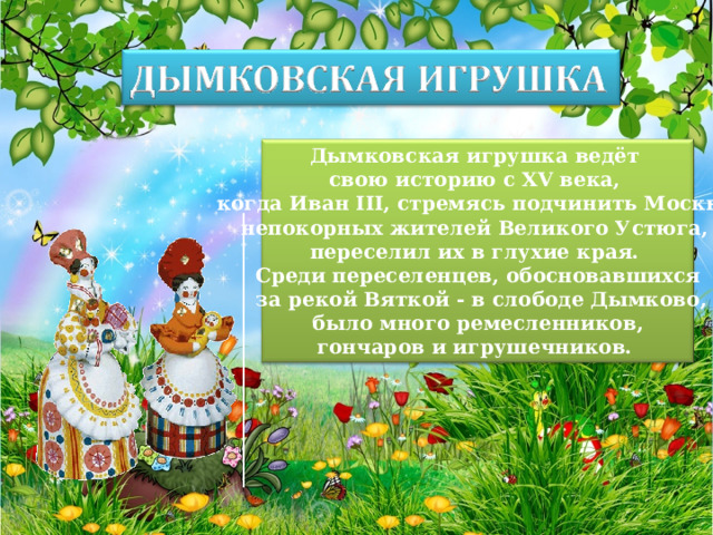 Дымковская игрушка ведёт свою историю с XV века, когда Иван III, стремясь подчинить Москве непокорных жителей Великого Устюга, переселил их в глухие края. Среди переселенцев, обосновавшихся  за рекой Вяткой - в слободе Дымково,  было много ремесленников, гончаров и игрушечников. 
