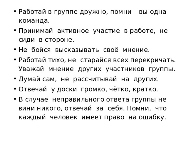 Работай в группе дружно, помни – вы одна команда. Принимай активное участие в работе, не сиди в стороне. Не бойся высказывать своё мнение. Работай тихо, не старайся всех перекричать. Уважай мнение других участников группы. Думай сам, не рассчитывай на других. Отвечай у доски громко, чётко, кратко. В случае неправильного ответа группы не вини никого, отвечай за себя. Помни, что каждый человек имеет право на ошибку. 