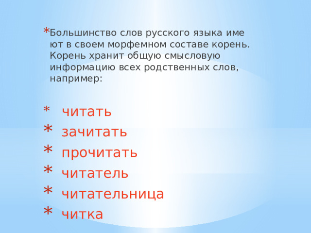 Большинство слов рус­ско­го язы­ка име­ют в сво­ем мор­фем­ном соста­ве корень. Корень хра­нит общую смыс­ло­вую инфор­ма­цию всех род­ствен­ных слов, например:  читать  зачитать  прочитать  читатель  читатель­ни­ца  читка 