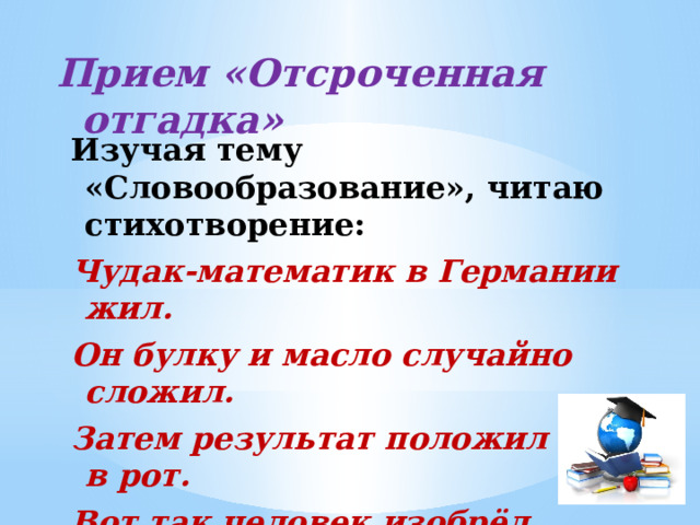 Прием «Отсроченная отгадка»   Изучая тему «Словообразование», читаю стихотворение: Чудак-математик в Германии жил. Он булку и масло случайно сложил. Затем результат положил себе в рот. Вот так человек изобрёл бутерброд. 