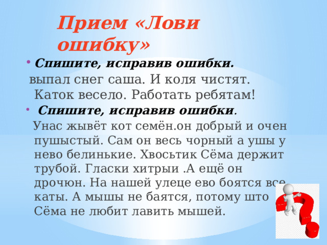 Прием «Лови ошибку»   Спишите, исправив ошибки.  выпал снег саша. И коля чистят. Каток весело. Работать ребятам!   Спишите, исправив ошибки .  Унас жывёт кот семён.он добрый и очен пушыстый. Сам он весь чорный а ушы у нево белинькие. Хвосьтик Сёма держит трубой. Гласки хитрыи .А ещё он дрочюн. На нашей улеце ево боятся все каты. А мышы не баятся, потому што Сёма не любит лавить мышей. 