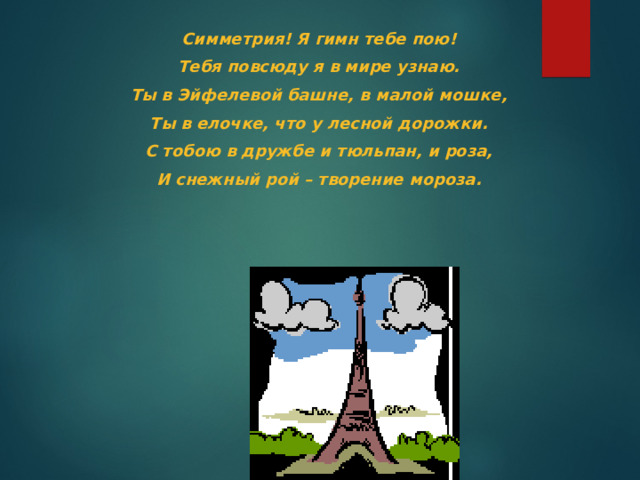 Симметрия! Я гимн тебе пою! Тебя повсюду я в мире узнаю. Ты в Эйфелевой башне, в малой мошке, Ты в елочке, что у лесной дорожки. С тобою в дружбе и тюльпан, и роза, И снежный рой – творение мороза. 