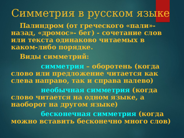 Симметрия в русском языке  Палиндром (от греческого «пали»- назад, «дромос»- бег) - сочетание слов или текста одинаково читаемых в каком-либо порядке.  Виды симметрий:  симметрия – оборотень (когда слово или предложение читается как слева направо, так и справа налево)  необычная симметрия (когда слово читается на одном языке, а наоборот на другом языке)  бесконечная симметрия (когда можно вставить бесконечно много слов) 