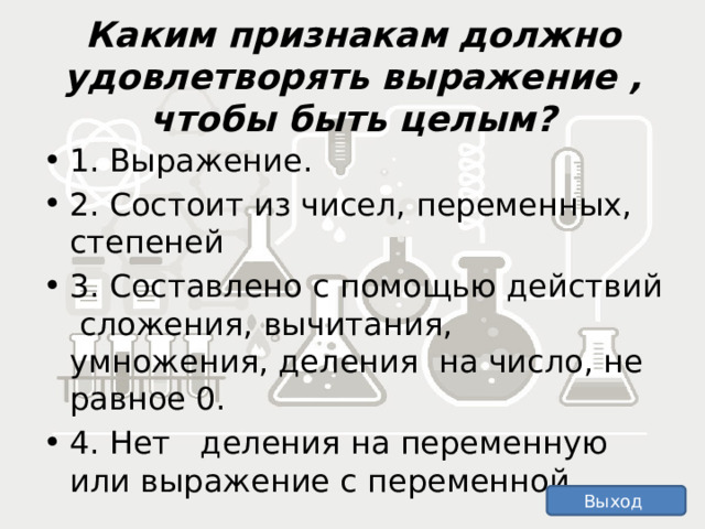   Каким признакам должно удовлетворять выражение , чтобы быть целым?      1. Выражение. 2. Состоит из чисел, переменных, степеней 3. Составлено с помощью действий сложения, вычитания, умножения, деления на число, не равное 0. 4. Нет деления на переменную или выражение с переменной. Выход 