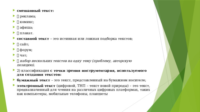 смешанный текст:   реклама;  комикс;  афиша;  плакат. составной текст – это истинная или ложная подборка текстов;  сайт;  форум;  чат;  набор нескольких текстов на одну тему (проблему, авторскую позицию). 2) классификация с точки зрения инструментария, используемого для создания текстов: бумажный текст – это текст, представленный на бумажном носителе; электронный текст (цифровой, ТНП – текст новой природы) – это текст, предназначенный для чтения на различных цифровых платформах, таких как компьютеры, мобильные телефоны, планшеты 