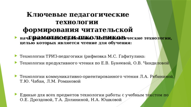 Ключевые педагогические технологии  формирования читательской грамотности школьников начальное общее образование – это педагогические технологии, целью которых является чтение для обучения: Технологии ТРИЗ-педагогики (рифмовка М.С. Гафитулина: Технологии продуктивного чтения по Е.В. Бунеевой, О.В. Чиндиловой Технологии коммуникативно-ориентированного чтения Л.А. Рябининой, Т.Ю. Чабан, Л.М. Романовой Единые для всех предметов технологии работы с учебным текстом по О.Е. Дроздовой, Т.А. Долининой, Н.А. Юшковой 