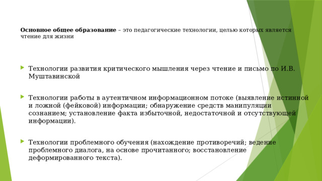 Основное общее образование – это педагогические технологии, целью которых является чтение для жизни    Технологии развития критического мышления через чтение и письмо по И.В. Муштавинской Технологии работы в аутентичном информационном потоке (выявление истинной и ложной (фейковой) информации; обнаружение средств манипуляции сознанием; установление факта избыточной, недостаточной и отсутствующей информации). Технологии проблемного обучения (нахождение противоречий; ведение проблемного диалога, на основе прочитанного; восстановление деформированного текста). 