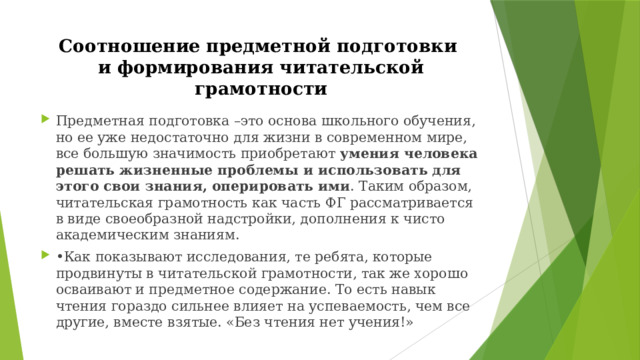 Соотношение предметной подготовки  и формирования читательской грамотности Предметная подготовка –это основа школьного обучения, но ее уже недостаточно для жизни в современном мире, все большую значимость приобретают умения человека решать жизненные проблемы и использовать для этого свои знания, оперировать ими . Таким образом, читательская грамотность как часть ФГ рассматривается в виде своеобразной надстройки, дополнения к чисто академическим знаниям. • Как показывают исследования, те ребята, которые продвинуты в читательской грамотности, так же хорошо осваивают и предметное содержание. То есть навык чтения гораздо сильнее влияет на успеваемость, чем все другие, вместе взятые. «Без чтения нет учения!» 