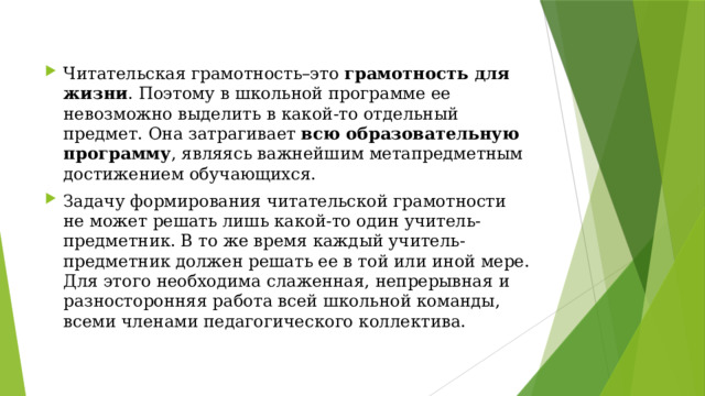 Читательская грамотность–это грамотность для жизни . Поэтому в школьной программе ее невозможно выделить в какой-то отдельный предмет. Она затрагивает всю образовательную программу , являясь важнейшим метапредметным достижением обучающихся. Задачу формирования читательской грамотности не может решать лишь какой-то один учитель-предметник. В то же время каждый учитель-предметник должен решать ее в той или иной мере. Для этого необходима слаженная, непрерывная и разносторонняя работа всей школьной команды, всеми членами педагогического коллектива. 