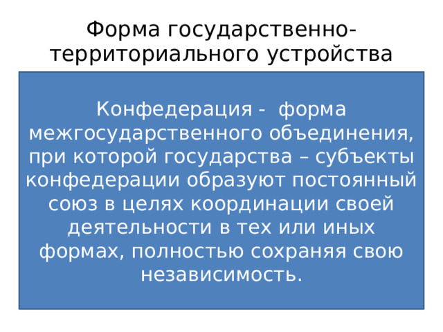 Форма государственно-территориального устройства Конфедерация - форма межгосударственного объединения, при которой государства – субъекты конфедерации образуют постоянный союз в целях координации своей деятельности в тех или иных формах, полностью сохраняя свою независимость. Это способ взаимосвязи территориальных образований государства, закрепленных конституцией Унитарное – единая политически однородная организация, состоящая из административно-территориальных единиц, не обладающих собственной государственностью и самостоятельностью Федерация – устойчивый союз субъектов, образованных по национальному или территориальному признаку, самостоятельных в пределах распределенных между центром и субъектами полномочиях, имеющих собственные органы власти, иногда конституцию и двойное гражданство. Двухуровневая система власти, налогов, законов 