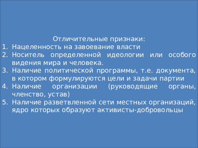 Отличительные признаки: Нацеленность на завоевание власти Носитель определенной идеологии или особого видения мира и человека. Наличие политической программы, т.е. документа, в котором формулируются цели и задачи партии Наличие организации (руководящие органы, членство, устав) Наличие разветвленной сети местных организаций, ядро которых образуют активисты-добровольцы Политическая партия Это организованная группа единомышленников, выражающая интересы определенных социальных слоев и стремящаяся к достижению определённых политических целей (завоевание государственной власти или участие в ее осуществлении) 