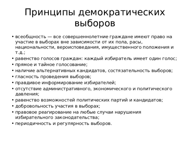 Принципы демократических выборов всеобщность — все совершеннолетние граждане имеют право на участие в выборах вне зависимости от их пола, расы, национальности, вероисповедания, имущественного положения и т.д.; равенство голосов граждан: каждый избиратель имеет один голос; прямое и тайное голосование; наличие альтернативных кандидатов, состязательность выборов; гласность проведения выборов; правдивое информирование избирателей; отсутствие административного, экономического и политического давления; равенство возможностей политических партий и кандидатов; добровольность участия в выборах; правовое реагирование на любые случаи нарушения избирательного законодательства; периодичность и регулярность выборов. 