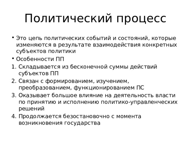 Политический процесс Это цепь политических событий и состояний, которые изменяются в результате взаимодействия конкретных субъектов политики Особенности ПП Складывается из бесконечной суммы действий субъектов ПП Связан с формированием, изучением, преобразованием, функционированием ПС Оказывает большое влияние на деятельность власти по принятию и исполнению политико-управленческих решений Продолжается безостановочно с момента возникновения государства 